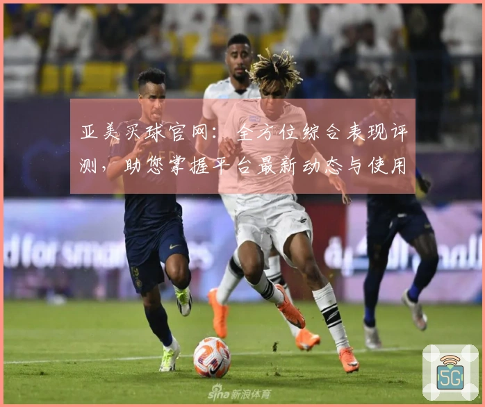 亚美买球官网：全方位综合表现评测，助您掌握平台最新动态与使用技巧