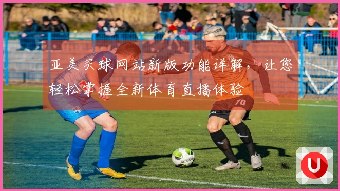 亚美买球网站新版功能详解，让您轻松掌握全新体育直播体验