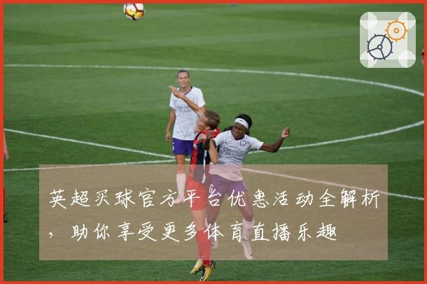 英超买球官方平台优惠活动全解析，助你享受更多体育直播乐趣