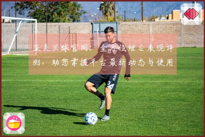 亚美买球官网：全方位综合表现评测，助您掌握平台最新动态与使用技巧